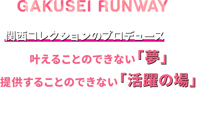 GAKUSEI RUNWAYは【 関西コレクションのプロデュース 】でしか叶えることのできない「夢」、提供することのできない「活躍の場」を展開していきます。