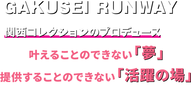 GAKUSEI RUNWAYは【 関西コレクションのプロデュース 】でしか叶えることのできない「夢」、
			  提供することのできない「活躍の場」を展開していきます。